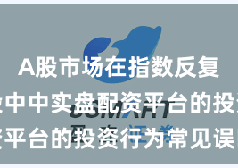 A股市场在指数反复拉锯阶段中中实盘配资平台的投资行为常见误区
