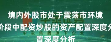 境内外股市处于震荡市环境的阶段中配资炒股的资产配置深度分析