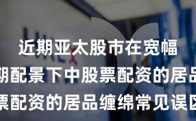近期亚太股市在宽幅轰动周期配景下中股票配资的居品缠绵常见误区