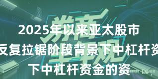 2025年以来亚太股市在指数反复拉锯阶段背景下中杠杆资金的资