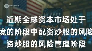 近期全球资本市场处于震荡市环境的阶段中配资炒股的风险管理阶段