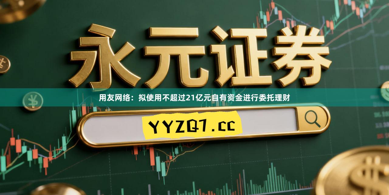 用友网络:拟使用不超过21亿元自有资金进行委托理财